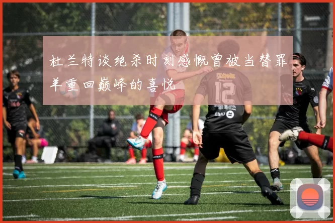 杜兰特谈绝杀时刻感慨曾被当替罪羊重回巅峰的喜悦