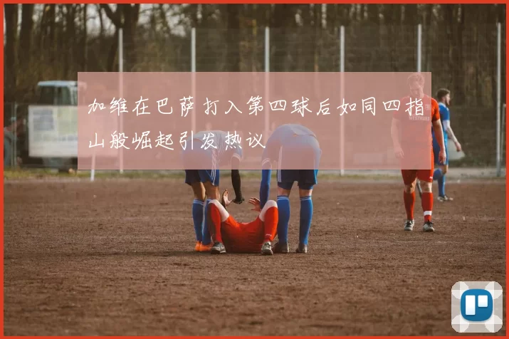 加维在巴萨打入第四球后如同四指山般崛起引发热议