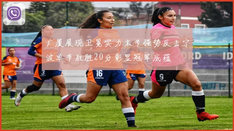 广厦展现卫冕实力末节强势反击宁波单节狂胜20分彰显冠军底蕴