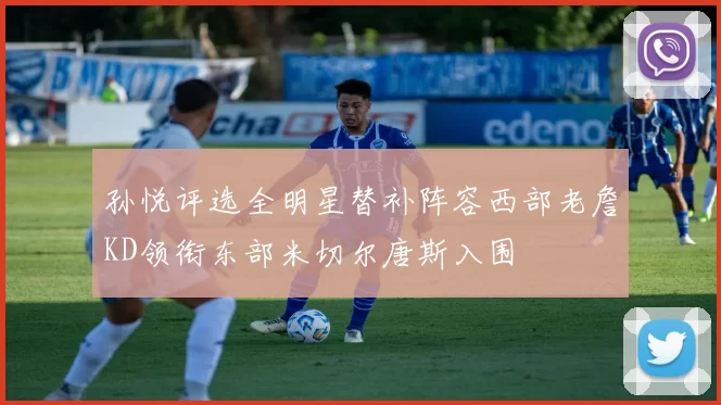 孙悦评选全明星替补阵容西部老詹KD领衔东部米切尔唐斯入围