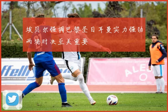 埃贝尔强调巴黎圣日耳曼实力强劲两场对决至关重要