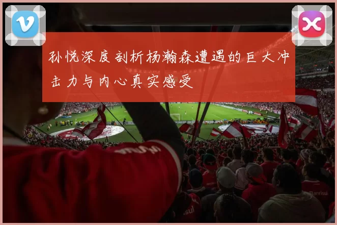 孙悦深度剖析杨瀚森遭遇的巨大冲击力与内心真实感受