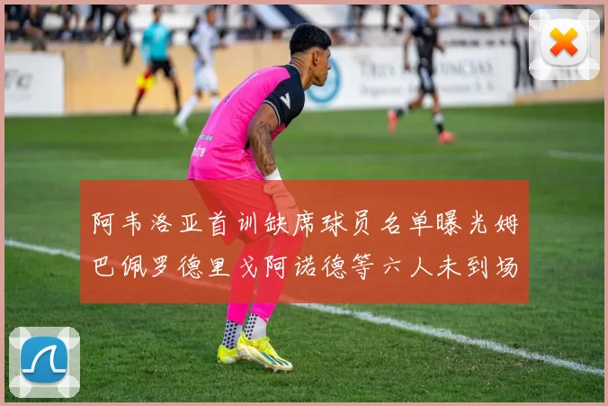 阿韦洛亚首训缺席球员名单曝光姆巴佩罗德里戈阿诺德等六人未到场