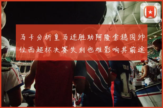 马卡分析皇马连胜助阿隆索稳固帅位西超杯决赛失利也难影响其前途