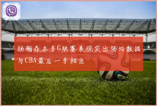 杨瀚森本季G联赛表现突出场均数据与CBA最后一季相当