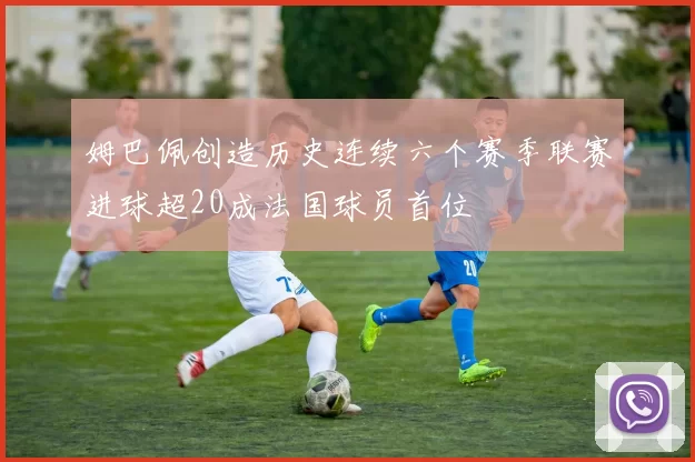 姆巴佩创造历史连续六个赛季联赛进球超20成法国球员首位