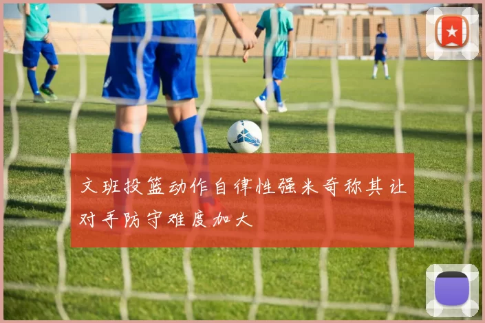 文班投篮动作自律性强米奇称其让对手防守难度加大