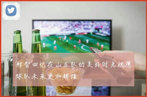 郑智回忆在山东队的美好时光祝愿球队未来更加辉煌