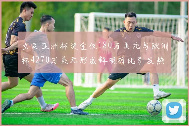 女足亚洲杯奖金仅180万美元与欧洲杯4270万美元形成鲜明对比引发热议