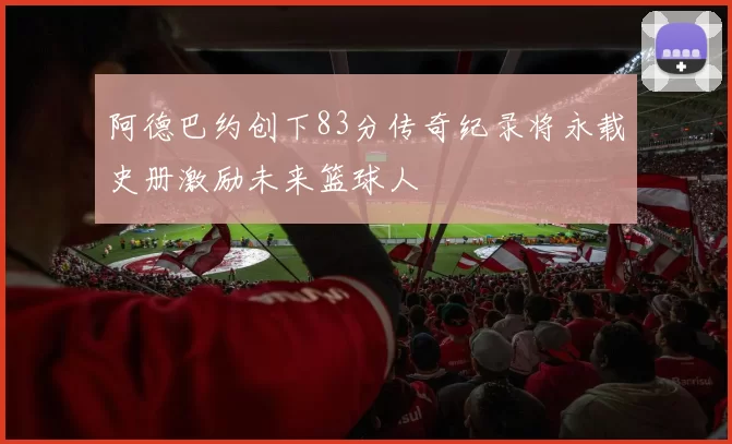 阿德巴约创下83分传奇纪录将永载史册激励未来篮球人