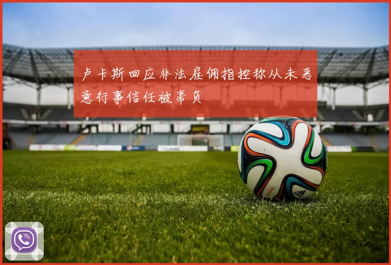 卢卡斯回应非法雇佣指控称从未恶意行事信任被辜负