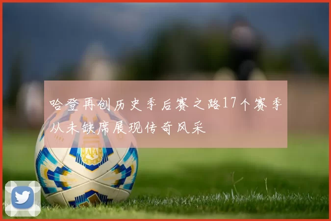 哈登再创历史季后赛之路17个赛季从未缺席展现传奇风采