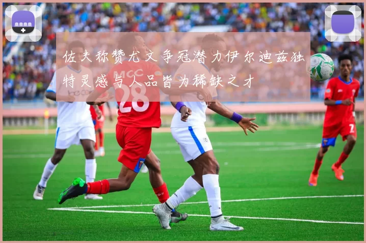 佐夫称赞尤文争冠潜力伊尔迪兹独特灵感与人品皆为稀缺之才