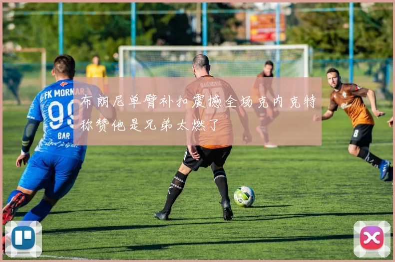 布朗尼单臂补扣震撼全场克内克特称赞他是兄弟太燃了