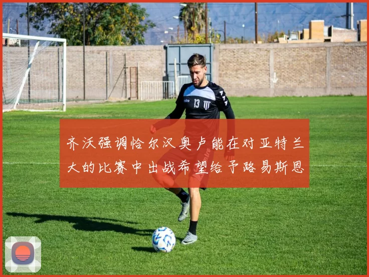 齐沃强调恰尔汉奥卢能在对亚特兰大的比赛中出战希望给予路易斯恩里克更多时间和信任