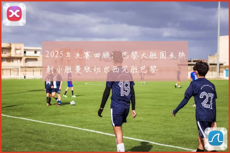 2025年决赛回顾：巴黎大胜国米热刺小胜曼联切尔西完胜巴黎