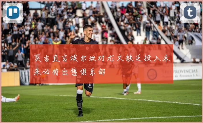 莫吉直言埃尔坎对尤文缺乏投入未来必将出售俱乐部