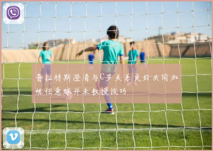 普拉特斯澄清与C罗关系良好共同加练任意球并未教授技巧