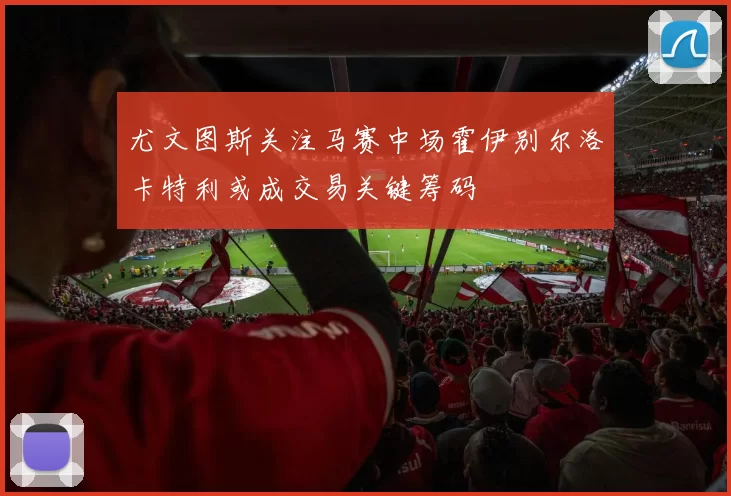 尤文图斯关注马赛中场霍伊别尔洛卡特利或成交易关键筹码