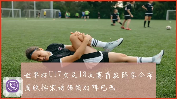 世界杯U17女足18决赛首发阵容公布周欣怡宋语领衔对阵巴西