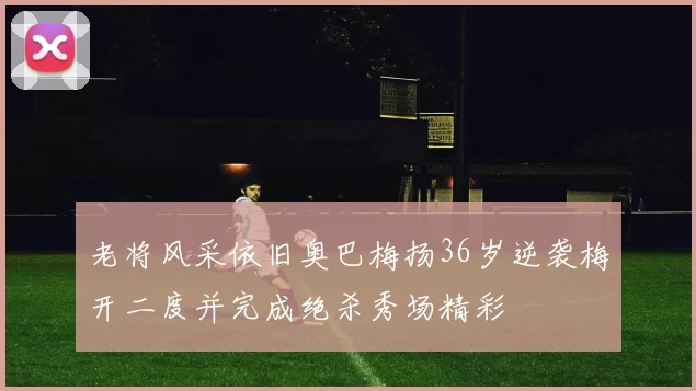 老将风采依旧奥巴梅扬36岁逆袭梅开二度并完成绝杀秀场精彩