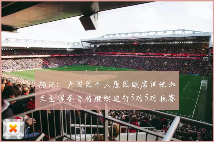 船记：卢因因个人原因缺席训练加兰全程参与将继续进行5对5对抗赛