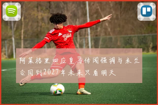 阿莱格里回应皇马传闻强调与米兰合同到2027年未来只看明天