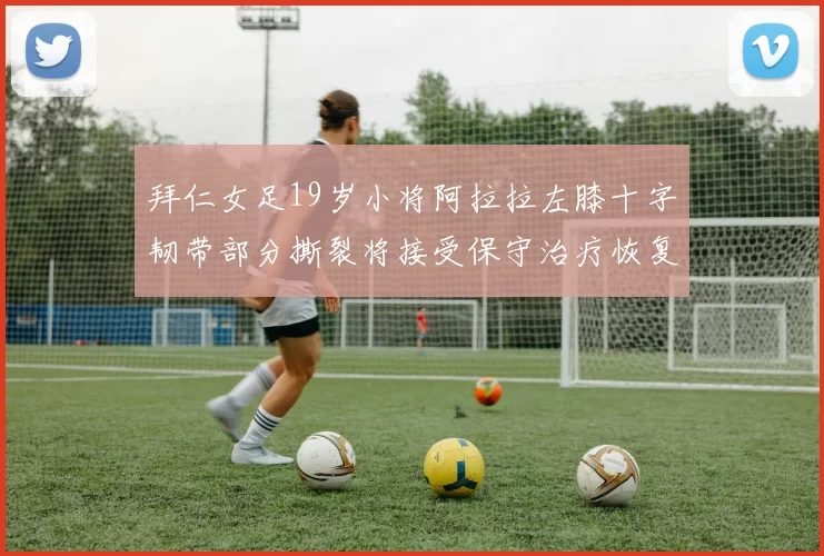 拜仁女足19岁小将阿拉拉左膝十字韧带部分撕裂将接受保守治疗恢复计划启动