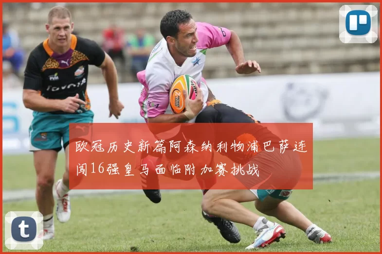 欧冠历史新篇阿森纳利物浦巴萨连闯16强皇马面临附加赛挑战