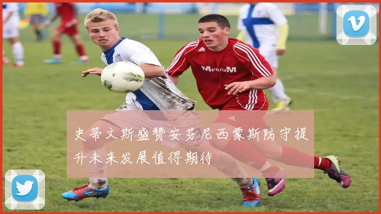 史蒂文斯盛赞安芬尼西蒙斯防守提升未来发展值得期待